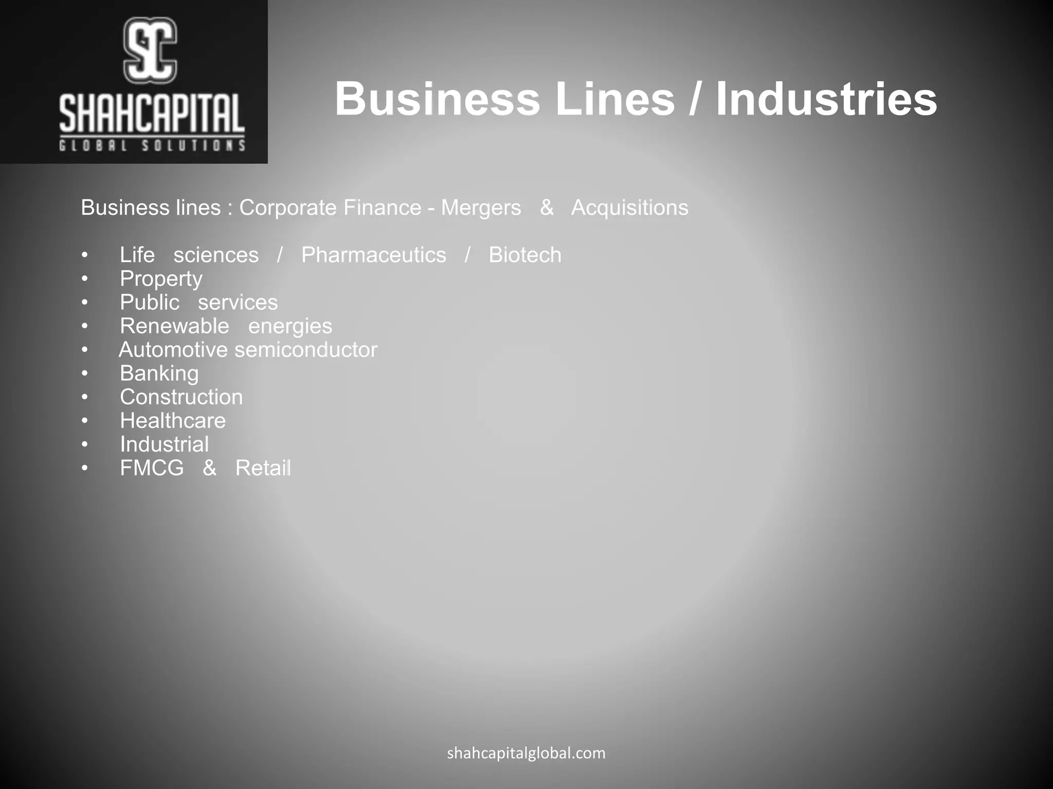 Business Lines / Industries
Business lines : Corporate Finance - Mergers & Acquisitions
• Life sciences / Pharmaceutics / Biotech
• Property
• Public services
• Renewable energies
• Automotive semiconductor
• Banking
• Construction
• Healthcare
• Industrial
• FMCG & Retail
shahcapitalglobal.com
 