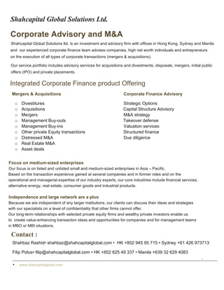 Shahcapital Global Solutions Ltd.	
  
Corporate Advisory and M&A
Shahcapital Global Solutions ltd. is an investment and advisory firm with offices in Hong Kong, Sydney and Manila
and our experienced corporate finance team advises companies, high net worth individuals and entrepreneurs
on the execution of all types of corporate transactions (mergers & acquisitions).
Our service portfolio includes advisory services for acquisitions and divestments, disposals, mergers, initial public
offers (IPO) and private placements.
Integrated Corporate Finance product Offering	
  
Mergers & Acquisitions Corporate Finance Advisory
o Divestitures Strategic Options
o Acquisitions Capital Structure Advisory
o Mergers M&A strategy
o Management Buy-outs Takeover defense
o Management Buy-ins Valuation services
o Other private Equity transactions Structured finance
o Distressed M&A Due diligence
o Real Estate M&A
o Asset deals
	
  
Focus on medium-sized enterprises
Our focus is on listed and unlisted small and medium-sized enterprises in Asia – Pacific.
Based on the transaction experience gained at several companies and in former roles and on the
operational and managerial expertise of our industry experts, our core industries include financial services,
alternative energy, real estate, consumer goods and industrial products.
Independence and large network are a plus
Because we are independent of any larger institutions, our clients can discuss their ideas and strategies
with our specialists on a level of confidentiality that other firms cannot offer.
Our long-term relationships with selected private equity firms and wealthy private investors enable us
to create value-enhancing transaction ideas and opportunities for companies and for management teams
in MBO or MBI situations.
Contact :
Shahbaz Rashid• shahbaz@shahcapitalglobal.com • HK +852 945 95 715 • Sydney +61 426 973713
Filip Polus• filip@shahcapitalglobal.com • HK +852 625 49 337 • Manila +639 32 629 4083
• www.shahcapitalglobal.com	
  
	
  
 