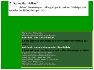 2. During the “Adhan”
Adhan’ from mosques, calling people to perform Salah (prayer),
contains the Shahadah as part of it.
Allahu Akbar, Allahu Akbar.
Allah is the Greatest, Allah is the Greatest.
Ash-hadu alla ilaha illa-llah.
I bear witness that there is none worthy of worship but
Allah.
Ash-hadu anna Muhammadar-Rasulullah.
I bear witness that Muhammad is the Messenger of Allah
Hayya ‘ala-s-Salah, hayya ‘ala-s-Salah.
Hasten to the Prayer, hasten to the Prayer.
Hayya ‘ala-l-falah, hayya ‘ala-l-falah.
Hasten to real success, hasten to real success
Allahu Akbar, Allahu Akbar.
Allah is the Greatest, Allah is the Greatest.
 