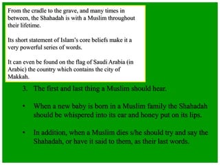 From the cradle to the grave, and many times in
between, the Shahadah is with a Muslim throughout
their lifetime.
Its short statement of Islam’s core beliefs make it a
very powerful series of words.
It can even be found on the flag of Saudi Arabia (in
Arabic) the country which contains the city of
Makkah.
3. The first and last thing a Muslim should hear.
• When a new baby is born in a Muslim family the Shahadah
should be whispered into its ear and honey put on its lips.
• In addition, when a Muslim dies s/he should try and say the
Shahadah, or have it said to them, as their last words.
 