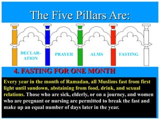 4. FASTING FOR ONE MONTH
Every year in the month of Ramadan, all Muslims fast from first
light until sundown, abstaining from food, drink, and sexual
relations. Those who are sick, elderly, or on a journey, and women
who are pregnant or nursing are permitted to break the fast and
make up an equal number of days later in the year.
The Five Pillars Are:
DECLAR-
ATION
PRAYER ALMS FASTING
 