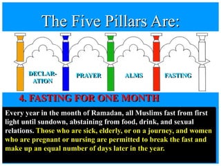 4. FASTING FOR ONE MONTH
Every year in the month of Ramadan, all Muslims fast from first
light until sundown, abstaining from food, drink, and sexual
relations. Those who are sick, elderly, or on a journey, and women
who are pregnant or nursing are permitted to break the fast and
make up an equal number of days later in the year.
The Five Pillars Are:
DECLAR-
ATION
PRAYER ALMS FASTING
 