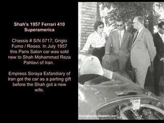 Shah's 1957 Ferrari 410 Superamerica Chassis # S/N 0717, Grigio Fumo / Rosso. In July 1957 this Paris Salon car was sold new to Shah Mohammad Reza Pahlavi of Iran.  Empress Soraya Esfandiary of Iran got the car as a parting gift before the Shah got a new wife. 