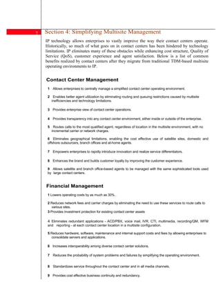 7   Section 4: Simplifying Multisite Management
    IP technology allows enterprises to vastly improve the way their contact centers operate.
    Historically, so much of what goes on in contact centers has been hindered by technology
    limitations. IP eliminates many of these obstacles while enhancing cost structure, Quality of
    Service (QoS), customer experience and agent satisfaction. Below is a list of common
    benefits realized by contact centers after they migrate from traditional TDM-based multisite
    operating environments to IP.


    Contact Center Management
     1 Allows enterprises to centrally manage a simplified contact center operating environment.

     2 Enables better agent utilization by eliminating routing and queuing restrictions caused by multisite
       inefficiencies and technology limitations.

     3 Provides enterprise view of contact center operations.

     4 Provides transparency into any contact center environment, either inside or outside of the enterprise.

     5    Routes calls to the most qualified agent, regardless of location in the multisite environment, with no
         incremental carrier or network charges.

     6 Eliminates geographical limitations, enabling the cost effective use of satellite sites, domestic and
     offshore outsourcers, branch offices and at-home agents.

     7 Empowers enterprises to rapidly introduce innovation and realize service differentiators.

     8 Enhances the brand and builds customer loyalty by improving the customer experience.

     9 Allows satellite and branch office-based agents to be managed with the same sophisticated tools used
     by large contact centers.


    Financial Management
     1 Lowers operating costs by as much as 30% .

     2 Reduces network fees and carrier charges by eliminating the need to use these services to route calls to
        various sites.
     3 Provides investment protection for existing contact center assets

     4 Eliminates redundant applications - ACD/PBX, voice mail, IVR, CTI, multimedia, recording/QM, WFM
     and reporting - at each contact center location in a multisite configuration.

     5 Reduces hardware, software, maintenance and internal support costs and fees by allowing enterprises to
       consolidate servers and applications.

     6 Increases interoperability among diverse contact center solutions.

     7 Reduces the probability of system problems and failures by simplifying the operating environment.
7
     8 Standardizes service throughout the contact center and in all media channels.

     9 Provides cost effective business continuity and redundancy.
 