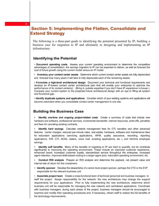 8
    Section 5: Implementing the Flatten, Consolidate and
    Extend Strategy
     The following is a three-part guide to identifying the potential presented by IP, building a
     business case for migration to IP and ultimately to designing and implementing an IP
     infrastructure.


     Identifying the Potential
        Document operating costs Assess your current operating environment to determine the competitive
      advantages of consolidation, the savings migration to IP can be expected to deliver, as well as forecast the
      cost of future growth using the current model versus an IP model.
        Inventory your contact center assets Determine which current contact center assets are fully depreciated
      and forecast how many years it will take to fully depreciate each of the remaining assets.
       Formulate a high-level architectural design Document your technical and functional requirements and
      develop an IP-based contact center architectural plan that will enable your enterprise to optimize the
      performance of its contact center(s) (Bring in outside expertise if you don t have IP experience in-house ).
      Compare your current system to the projected future architectural design with an eye to filling all system
      and functional gap.
       Identify duplicate systems and applications Consider which of your existing systems and applications will
      become redundant when you consolidate contact center management to one site.



     Building the Business Case
          Identify one-time and ongoing project-related costs Create a summary of costs that include new
      hardware and software, professional services, incremental bandwidth, internal resources, write-offs, penalties
      and fees for canceling existing contracts.
          Identify hard savings Calculate network management fees for CTI, transfers and other advanced
      features, carrier charges, reduced per-minute rates, real estate, hardware, software and maintenance fees
      for redundant applications (servicing applications, WFM, quality assurance, recording, reporting
      applications, IVR, CTI, ACDs, dialers, voice mail, scripting applications, etc ), and full-time employee
      savings.
          Identify soft benefits Many of the benefits of migrating to IP are hard to quantify, but do contribute
      significantly to improving the operating environment. These include an improved customer experience,
      enhanced brand, increased customer loyalty, standardized service throughout the enterprise, increased
      agent retention, improved skills-based routing to a larger agent pool, redundant operating environment, etc.
           Conduct ROI analysis Prepare an ROI analysis and determine the payback, net present value and
      internal rate of return for this investment.
        Identify sponsor Develop the stewardship of a senior level project sponsor, perhaps the CTO or the EVP
        responsible for the relevant business unit.
         Assemble project team Create a cross-functional team of technical personnel and business managers to
      staff the project Assign responsibility for the network: the new architecture may change the support
      requirements for your applications Prior to fully implementing the new architecture, determine which
      business unit will be responsible for managing the new network and centralized applications. Coordinate
      with business managers: during each phase of the project, business managers should be encouraged to
      examine and modify their operating procedures and, if necessary, retrain staff to realize the full benefits of
      the technology improvements.
 