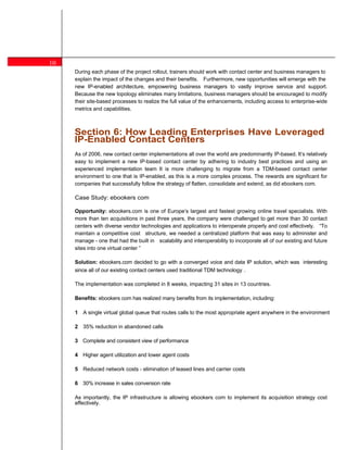 10
         During each phase of the project rollout, trainers should work with contact center and business managers to
         explain the impact of the changes and their benefits. Furthermore, new opportunities will emerge with the
         new IP-enabled architecture, empowering business managers to vastly improve service and support.
         Because the new topology eliminates many limitations, business managers should be encouraged to modify
         their site-based processes to realize the full value of the enhancements, including access to enterprise-wide
         metrics and capabilities.



 9       Section 6: How Leading Enterprises Have Leveraged
     8   IP-Enabled Contact Centers
         As of 2006, new contact center implementations all over the world are predominantly IP-based. It s relatively
         easy to implement a new IP-based contact center by adhering to industry best practices and using an
         experienced implementation team It is more challenging to migrate from a TDM-based contact center
         environment to one that is IP-enabled, as this is a more complex process. The rewards are significant for
         companies that successfully follow the strategy of flatten, consolidate and extend, as did ebookers com.

         Case Study: ebookers com

         Opportunity: ebookers.com is one of Europe s largest and fastest growing online travel specialists. With
         more than ten acquisitions in past three years, the company were challenged to get more than 30 contact
         centers with diverse vendor technologies and applications to interoperate properly and cost effectively. To
         maintain a competitive cost structure, we needed a centralized platform that was easy to administer and
         manage - one that had the built in scalability and interoperability to incorporate all of our existing and future
         sites into one virtual center

         Solution: ebookers.com decided to go with a converged voice and data IP solution, which was interesting
         since all of our existing contact centers used traditional TDM technology .

         The implementation was completed in 8 weeks, impacting 31 sites in 13 countries.

         Benefits: ebookers com has realized many benefits from its implementation, including:

         1 A single virtual global queue that routes calls to the most appropriate agent anywhere in the environment

         2 35% reduction in abandoned calls

         3 Complete and consistent view of performance

         4 Higher agent utilization and lower agent costs

         5 Reduced network costs - elimination of leased lines and carrier costs

         6 30% increase in sales conversion rate

         As importantly, the IP infrastructure is allowing ebookers com to implement its acquisition strategy cost
         effectively.
 