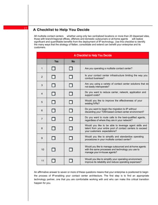 12   A Checklist to Help You Decide
     All multisite contact centers whether using only two centralized locations or more than 20 dispersed sites,
     those with branch/regional offices, offshore and domestic outsourcers or at-home agents      will realize
     significant and quantifiable benefits from the deployment of IP technology. Use this checklist to identify
     the many ways that the strategy of flatten, consolidate and extend can benefit your enterprise and its
     customers.


                                          A Checklist to Help You Decide
                        Yes            No

           1                                        Are you operating a multisite contact center?

                                                    Is your contact center infrastructure limiting the way you
           2
                                                    conduct business?

                                                    Are you using a variety of contact center solutions that do
           3
                                                    not easily interoperate?

                                                    Do you want to reduce carrier, network, application and
           4
                                                    support costs?

                                                    Would you like to improve the effectiveness of your
           5
                                                    existing IVRs?

                                                    Do you want to begin the migration to IP without
           6
                                                    discarding your TDM-based contact center environment?

                                                    Do you want to route calls to the best-qualified agents,
           7
                                                    regardless of where they are in your network?

                                                    Would you like to be able to leverage agent skills and
           8                                        talent from your entire pool of contact centers to exceed
                                                    your customers expectations?

                                                    Would you like to simplify and standardize operating
           9
                                                    procedures in your multisite contact center?

                                                    Would you like to manage outsourced and at-home agents
           10                                       with the same processes and technology you use to
                                                    manage your in-house agents?

                                                    Would you like to simplify your operating environment,
           11
                                                    improve its reliability and reduce operating expenses?



     An affirmative answer to seven or more of these questions means that your enterprise is positioned to begin
     the process of IP-enabling your contact center architecture. The first step is to find an appropriate
     technology partner, one that you are comfortable working with and who can make this critical transition
     happen for you.
 