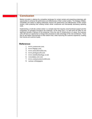 13   Conclusion
     Market innovation is altering the competitive landscape for contact centers and presenting enterprises with
     opportunities to enhance the performance and effectiveness of their contact centers. The strategy of flatten,
     consolidate and extend is helping enterprises improve the performance and effectiveness of their contact
     centers, while protecting their existing contact center investments and dramatically decreasing operating
     costs.

     Implementing a multi-site contact center is a complex task that requires cross-functional support and the
     cooperation of managers throughout the enterprise. At the same time, it is well worth the effort for the
     significant benefits it delivers to the enterprise. Once the new IP infrastructure is in place, the business
     units will have an opportunity to change their processes to take advantage of the new architecture. Those
     that do will realize improvements to their bottom lines, while improving the customer experience, building
     their brands and customer loyalty.



     Reference:
              1.   www.cosmocom.com.
              2.   www.bitpipe.com.
              3.   www.networkworld.com .
              4.   www.prologixsoft.com
              5.   www.retailtechnology.co.uk
              6.   voicendata.ciol.com
              7.   www.contactcenterworld.com
              8.   various whitepapers




9

12
 