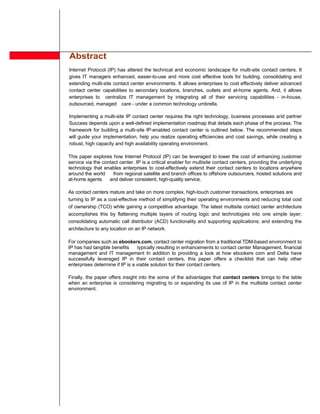 Abstract
Internet Protocol (IP) has altered the technical and economic landscape for multi-site contact centers. It
gives IT managers enhanced, easier-to-use and more cost effective tools for building, consolidating and
extending multi-site contact center environments. It allows enterprises to cost effectively deliver advanced
contact center capabilities to secondary locations, branches, outlets and at-home agents. And, it allows
enterprises to centralize IT management by integrating all of their servicing capabilities - in-house,
outsourced, managed care - under a common technology umbrella.

Implementing a multi-site IP contact center requires the right technology, business processes and partner
Success depends upon a well-defined implementation roadmap that details each phase of the process. The
framework for building a multi-site IP-enabled contact center is outlined below. The recommended steps
will guide your implementation, help you realize operating efficiencies and cost savings, while creating a
robust, high capacity and high availability operating environment.

This paper explores how Internet Protocol (IP) can be leveraged to lower the cost of enhancing customer
service via the contact center. IP is a critical enabler for multisite contact centers, providing the underlying
technology that enables enterprises to cost-effectively extend their contact centers to locations anywhere
around the world     from regional satellite and branch offices to offshore outsourcers, hosted solutions and
at-home agents     and deliver consistent, high-quality service.

As contact centers mature and take on more complex, high-touch customer transactions, enterprises are
turning to IP as a cost-effective method of simplifying their operating environments and reducing total cost
of ownership (TCO) while gaining a competitive advantage. The latest multisite contact center architecture
accomplishes this by flattening multiple layers of routing logic and technologies into one simple layer;
consolidating automatic call distributor (ACD) functionality and supporting applications; and extending the
architecture to any location on an IP network.

For companies such as ebookers.com, contact center migration from a traditional TDM-based environment to
IP has had tangible benefits     typically resulting in enhancements to contact center Management, financial
management and IT management In addition to providing a look at how ebookers com and Delta have
successfully leveraged IP in their contact centers, this paper offers a checklist that can help other
enterprises determine if IP is a viable solution for their contact centers.

Finally, the paper offers insight into the some of the advantages that contact centers brings to the table
when an enterprise is considering migrating to or expanding its use of IP in the multisite contact center
environment.
 