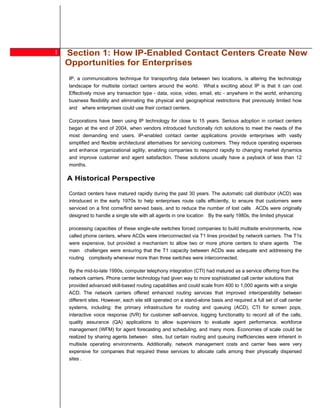 1   Section 1: How IP-Enabled Contact Centers Create New
        Opportunities for Enterprises
        IP, a communications technique for transporting data between two locations, is altering the technology
        landscape for multisite contact centers around the world. What s exciting about IP is that it can cost
        Effectively move any transaction type - data, voice, video, email, etc - anywhere in the world, enhancing
        business flexibility and eliminating the physical and geographical restrictions that previously limited how
        and where enterprises could use their contact centers.

2       Corporations have been using IP technology for close to 15 years. Serious adoption in contact centers
        began at the end of 2004, when vendors introduced functionally rich solutions to meet the needs of the
        most demanding end users. IP-enabled contact center applications provide enterprises with vastly
        simplified and flexible architectural alternatives for servicing customers. They reduce operating expenses
        and enhance organizational agility, enabling companies to respond rapidly to changing market dynamics
        and improve customer and agent satisfaction. These solutions usually have a payback of less than 12
        months.

        A Historical Perspective

        Contact centers have matured rapidly during the past 30 years. The automatic call distributor (ACD) was
        introduced in the early 1970s to help enterprises route calls efficiently, to ensure that customers were
        serviced on a first come/first served basis, and to reduce the number of lost calls ACDs were originally
        designed to handle a single site with all agents in one location By the early 1980s, the limited physical

        processing capacities of these single-site switches forced companies to build multisite environments, now
        called phone centers, where ACDs were interconnected via T1 lines provided by network carriers. The T1s
        were expensive, but provided a mechanism to allow two or more phone centers to share agents The
        main challenges were ensuring that the T1 capacity between ACDs was adequate and addressing the
        routing complexity whenever more than three switches were interconnected.

        By the mid-to-late 1990s, computer telephony integration (CTI) had matured as a service offering from the
        network carriers. Phone center technology had given way to more sophisticated call center solutions that
        provided advanced skill-based routing capabilities and could scale from 400 to 1,000 agents with a single
        ACD. The network carriers offered enhanced routing services that improved interoperability between
        different sites. However, each site still operated on a stand-alone basis and required a full set of call center
        systems, including: the primary infrastructure for routing and queuing (ACD), CTI for screen pops,
        interactive voice response (IVR) for customer self-service, logging functionality to record all of the calls,
        quality assurance (QA) applications to allow supervisors to evaluate agent performance, workforce
        management (WFM) for agent forecasting and scheduling, and many more. Economies of scale could be
        realized by sharing agents between sites, but certain routing and queuing inefficiencies were inherent in
        multisite operating environments. Additionally, network management costs and carrier fees were very
        expensive for companies that required these services to allocate calls among their physically dispersed
        sites .
 