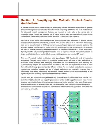 3
    Section 2: Simplifying the Multisite Contact Center
    Architecture
    In the new multisite contact center architecture, all incoming calls are delivered to a centralized IP gateway.
    The centralized gateway converts all of the traffic from its originating TDM format into an IP media stream.
    No advanced network management features are required to route calls to the central site for
    processing .Once the calls are converted into IP media streams, they are managed and tracked by the
    contact center s application functionality, which resides in a central hub (See Figure 2).

    Each call is routed across the IP network to the next appropriate agent, regardless of whether they are
    located in a formal contact center facility, a branch office, a home office or at an outsourcer. If necessary,
    calls can be converted back to TDM to preserve the value of legacy equipment in specific locations. This
    approach flattens multiple layers of routing logic and technologies into one simple layer (i e, it eliminates
    the need for network pre-routing, network services such as transfer-connect and ACD routing at each site).
    It greatly simplifies call processing and eliminates the need for expensive network management, as calls no
    longer need to be transferred back and forth among multiple gateways and a central CTI router.

    The new IP-enabled multisite architecture also consolidates ACD functionality and all supporting
    applications. Typically, each location in a multisite contact center will have its own applications for
    ACD/PBX, routing, queuing, voice messaging, multi-media, IVR, CTI, recording/QM, WFM, reporting, etc.
    Due to company mergers and reorganizations, a number of the ACDs and applications are likely to come
    from different technology generations and/or different vendors. The new multisite contact center architecture
    requires one centralized gateway and set of related applications and optionally, a second hub for
    redundancy. This greatly standardizes and simplifies ongoing system support and maintenance. It also
    significantly reduces operating expenses and administrative overhead.

    Once in place, this architecture easily extends to any location that can be connected to an IP network. The
    centralized ACD functionality and supporting applications can be used to support secondary sites - remote
    locations, branch/retail offices, at-home agents or outsourcers, located anywhere in the world. This enables
    an enterprise to extend its activities rapidly and cost effectively to meet changing business requirements
    Enterprises no longer need to acquire new contact center infrastructure and applications every time they
    want to set up a new site.




5
 