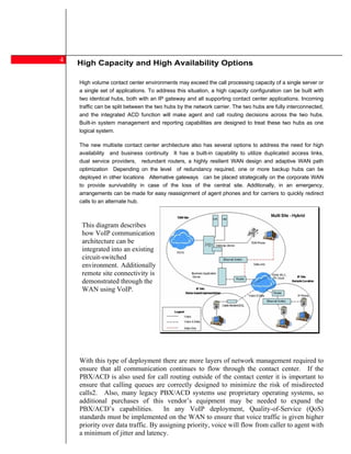 4
    High Capacity and High Availability Options
    t-home Agent

     High volume contact center environments may exceed the call processing capacity of a single server or
     a single set of applications. To address this situation, a high capacity configuration can be built with
     two identical hubs, both with an IP gateway and all supporting contact center applications. Incoming
     traffic can be split between the two hubs by the network carrier. The two hubs are fully interconnected,
     and the integrated ACD function will make agent and call routing decisions across the two hubs.
     Built-in system management and reporting capabilities are designed to treat these two hubs as one
     logical system.

     The new multisite contact center architecture also has several options to address the need for high
     availability and business continuity It has a built-in capability to utilize duplicated access links,
     dual service providers, redundant routers, a highly resilient WAN design and adaptive WAN path
     optimization Depending on the level of redundancy required, one or more backup hubs can be
     deployed in other locations Alternative gateways can be placed strategically on the corporate WAN
     to provide survivability in case of the loss of the central site. Additionally, in an emergency,
     arrangements can be made for easy reassignment of agent phones and for carriers to quickly redirect
     calls to an alternate hub.



      This diagram describes
      how VoIP communication
      architecture can be
      integrated into an existing
      circuit-switched
      environment. Additionally,
      remote site connectivity is
      demonstrated through the
      WAN using VoIP.




     With this type of deployment there are more layers of network management required to
     ensure that all communication continues to flow through the contact center. If the
     PBX/ACD is also used for call routing outside of the contact center it is important to
     ensure that calling queues are correctly designed to minimize the risk of misdirected
     calls2. Also, many legacy PBX/ACD systems use proprietary operating systems, so
     additional purchases of this vendor s equipment may be needed to expand the
     PBX/ACD s capabilities.         In any VoIP deployment, Quality-of-Service (QoS)
     standards must be implemented on the WAN to ensure that voice traffic is given higher
     priority over data traffic. By assigning priority, voice will flow from caller to agent with
     a minimum of jitter and latency.
 