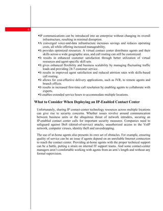 6
       IP communications can be introduced into an enterprise without changing its overall
          infrastructure, resulting in minimal disruption.
       A converged voice-and-data infrastructure increases savings and reduces operating
          costs, all while offering increased manageability.
       It provides optimized resources. A virtual contact center distributes agents and their
          skills across a wide geographic area, and call routing can still be customized.
       It results in enhanced customer satisfaction through better utilization of virtual
          resources and agent-specific skill sets.
       It gives enhanced flexibility and business scalability by managing fluctuating traffic
          loads and providing 24-7 customer service.
       It results in improved agent satisfaction and reduced attrition rates with skills-based
          call routing.
       It allows for cost-effective delivery applications, such as IVR, to remote agents and
          branch offices.
       It results in increased first-time call resolution by enabling agents to collaborate with
          experts.
       It enables extended service hours to accommodate multiple locations.

    What to Consider When Deploying an IP-Enabled Contact Center

     Unfortunately, sharing IP contact-center technology resources across multiple locations
     can give rise to security concerns. Whether issues revolve around communication
     between business units or the ubiquitous threat of network intruders, securing an
     IP-enabled contact center calls for important security measures. Companies need to
     safeguard against DoS (denial-of-service) attacks, unauthorized access to the VoIP
     network, computer viruses, identity theft and eavesdropping.

     The use of at-home agents also presents its own set of obstacles. For example, ensuring
     quality of service can be an issue if agents depend on an unreliable Internet connection
     to reach the contact center. Providing at-home agents with the proper technical support
     can be a battle, putting a strain on internal IT support teams. And some contact-center
     managers aren t comfortable working with agents from an arm s length and without any
     formal supervision.
 