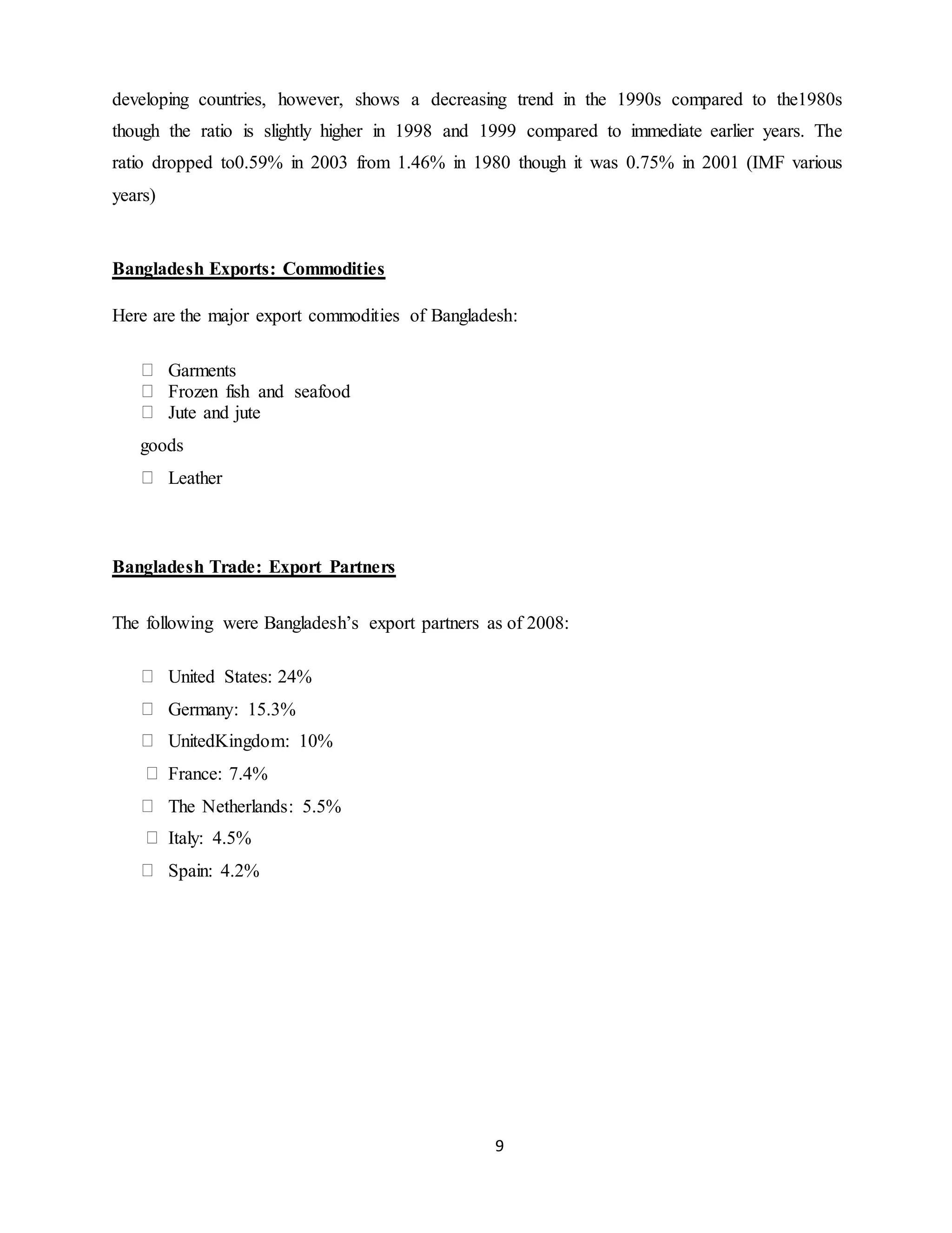 9
developing countries, however, shows a decreasing trend in the 1990s compared to the1980s
though the ratio is slightly higher in 1998 and 1999 compared to immediate earlier years. The
ratio dropped to0.59% in 2003 from 1.46% in 1980 though it was 0.75% in 2001 (IMF various
years)
Bangladesh Exports: Commodities
Here are the major export commodities of Bangladesh:
Garments
Frozen fish and seafood
Jute and jute
goods
Leather
Bangladesh Trade: Export Partners
The following were Bangladesh’s export partners as of 2008:
United States: 24%
Germany: 15.3%
UnitedKingdom: 10%
France: 7.4%
The Netherlands: 5.5%
Italy: 4.5%
Spain: 4.2%
 