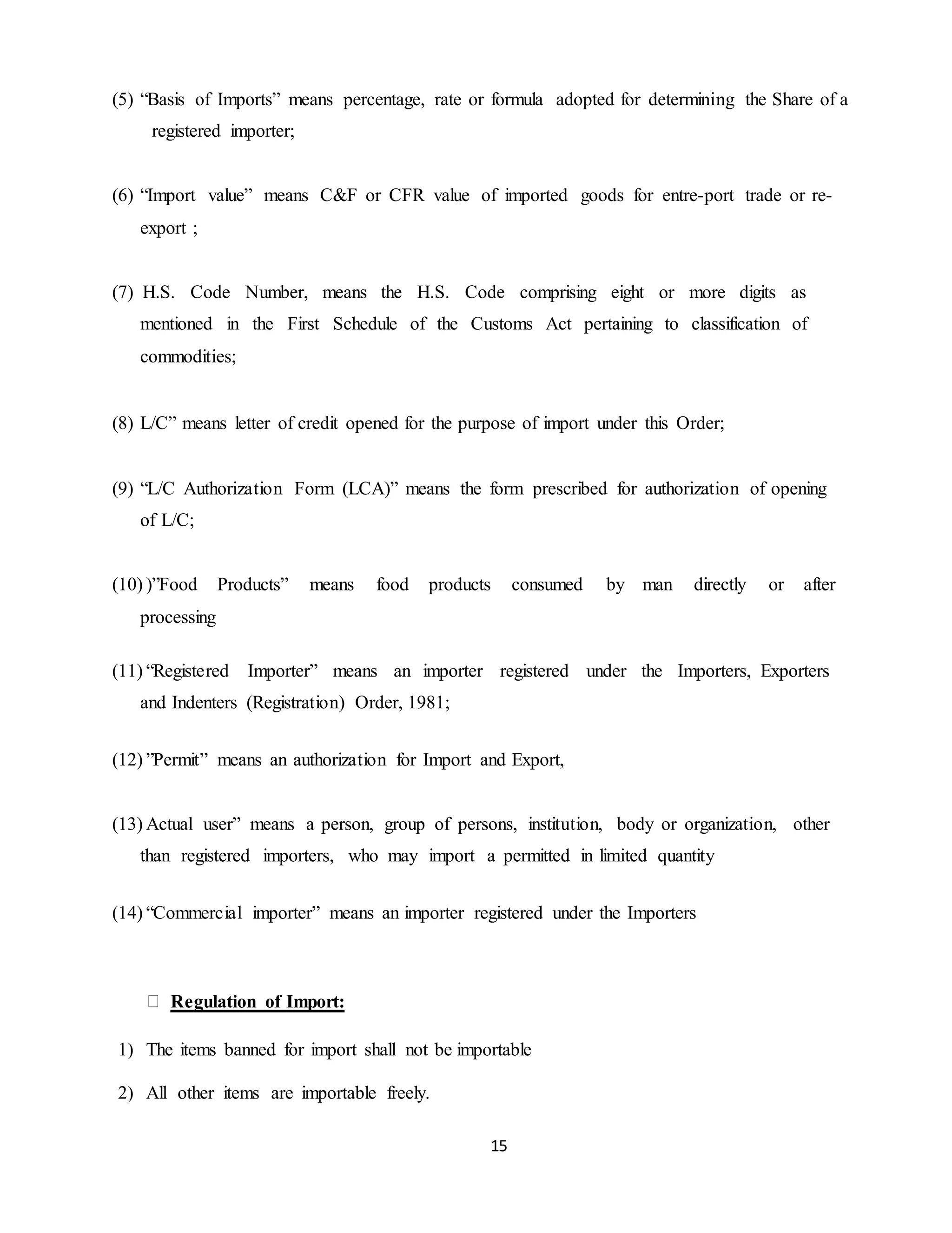 15
(5) “Basis of Imports” means percentage, rate or formula adopted for determining the Share of a
registered importer;
(6) “Import value” means C&F or CFR value of imported goods for entre-port trade or re-
export ;
(7) H.S. Code Number, means the H.S. Code comprising eight or more digits as
mentioned in the First Schedule of the Customs Act pertaining to classification of
commodities;
(8) L/C” means letter of credit opened for the purpose of import under this Order;
(9) “L/C Authorization Form (LCA)” means the form prescribed for authorization of opening
of L/C;
(10) )”Food Products” means food products consumed by man directly or after
processing
(11) “Registered Importer” means an importer registered under the Importers, Exporters
and Indenters (Registration) Order, 1981;
(12) ”Permit” means an authorization for Import and Export,
(13) Actual user” means a person, group of persons, institution, body or organization, other
than registered importers, who may import a permitted in limited quantity
(14) “Commercial importer” means an importer registered under the Importers
Regulation of Import:
1) The items banned for import shall not be importable
2) All other items are importable freely.
 