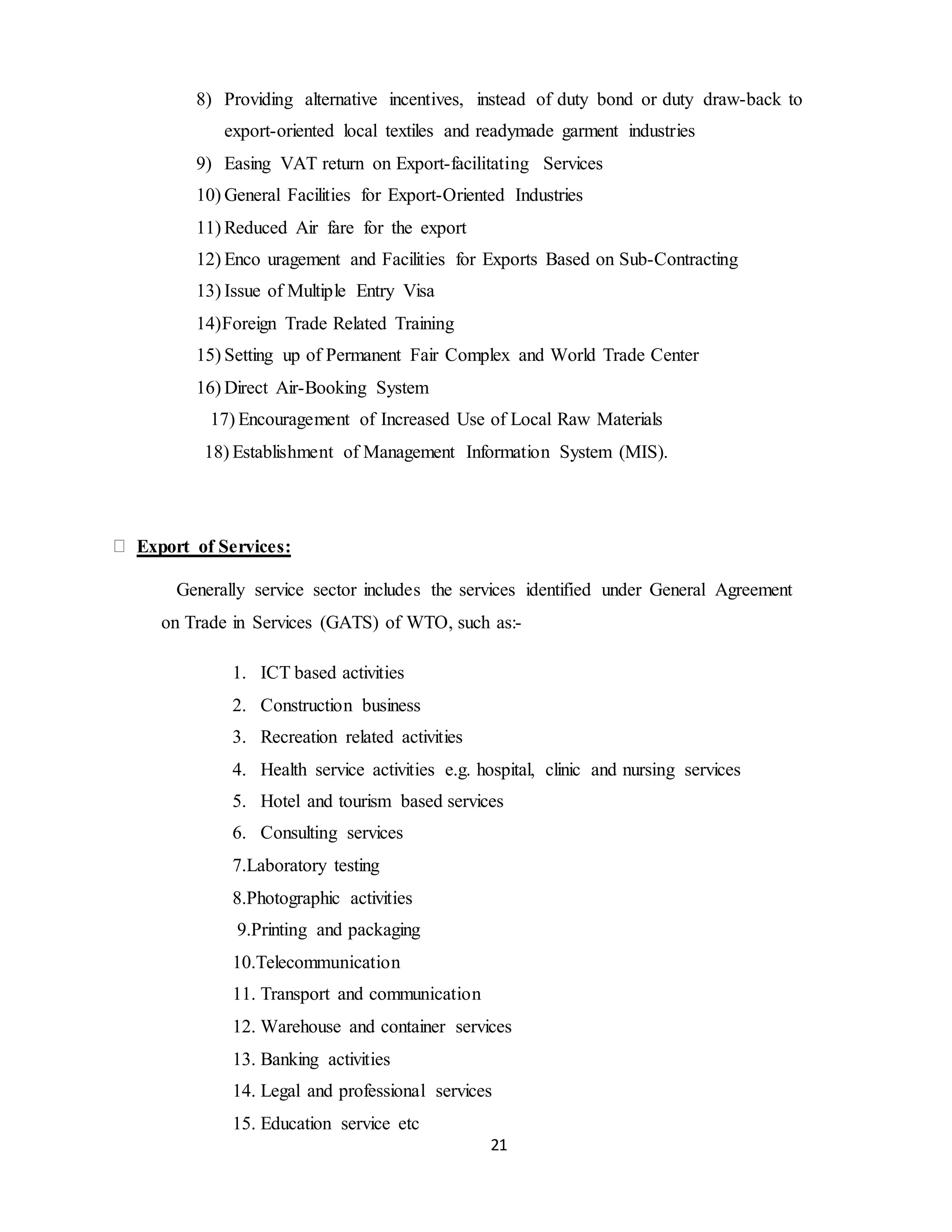 21
8) Providing alternative incentives, instead of duty bond or duty draw-back to
export-oriented local textiles and readymade garment industries
9) Easing VAT return on Export-facilitating Services
10) General Facilities for Export-Oriented Industries
11) Reduced Air fare for the export
12) Enco uragement and Facilities for Exports Based on Sub-Contracting
13) Issue of Multiple Entry Visa
14)Foreign Trade Related Training
15) Setting up of Permanent Fair Complex and World Trade Center
16) Direct Air-Booking System
17) Encouragement of Increased Use of Local Raw Materials
18) Establishment of Management Information System (MIS).
Export of Services:
Generally service sector includes the services identified under General Agreement
on Trade in Services (GATS) of WTO, such as:-
1. ICT based activities
2. Construction business
3. Recreation related activities
4. Health service activities e.g. hospital, clinic and nursing services
5. Hotel and tourism based services
6. Consulting services
7.Laboratory testing
8.Photographic activities
9.Printing and packaging
10.Telecommunication
11. Transport and communication
12. Warehouse and container services
13. Banking activities
14. Legal and professional services
15. Education service etc
 
