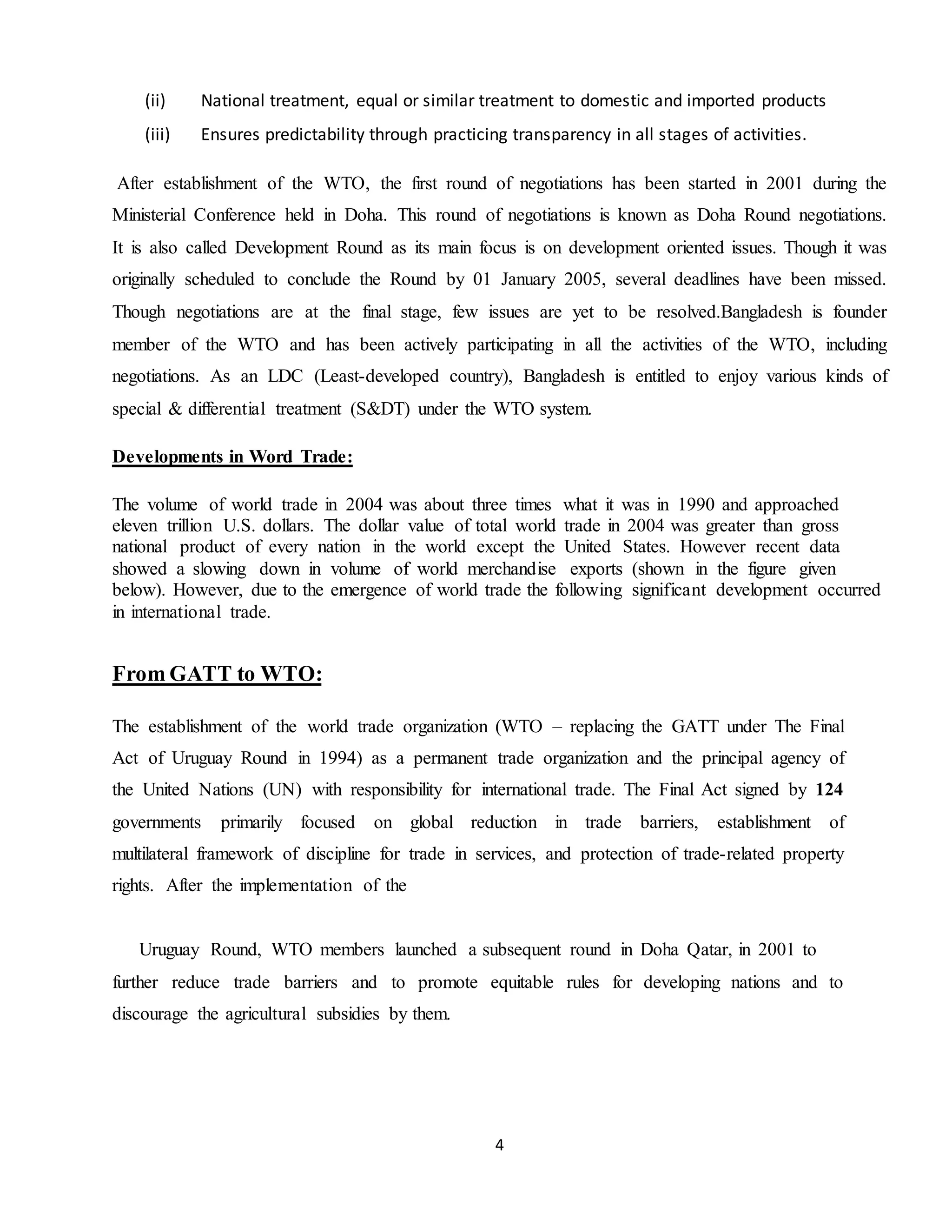 4
(ii) National treatment, equal or similar treatment to domestic and imported products
(iii) Ensures predictability through practicing transparency in all stages of activities.
After establishment of the WTO, the first round of negotiations has been started in 2001 during the
Ministerial Conference held in Doha. This round of negotiations is known as Doha Round negotiations.
It is also called Development Round as its main focus is on development oriented issues. Though it was
originally scheduled to conclude the Round by 01 January 2005, several deadlines have been missed.
Though negotiations are at the final stage, few issues are yet to be resolved.Bangladesh is founder
member of the WTO and has been actively participating in all the activities of the WTO, including
negotiations. As an LDC (Least-developed country), Bangladesh is entitled to enjoy various kinds of
special & differential treatment (S&DT) under the WTO system.
Developments in Word Trade:
The volume of world trade in 2004 was about three times what it was in 1990 and approached
eleven trillion U.S. dollars. The dollar value of total world trade in 2004 was greater than gross
national product of every nation in the world except the United States. However recent data
showed a slowing down in volume of world merchandise exports (shown in the figure given
below). However, due to the emergence of world trade the following significant development occurred
in international trade.
From GATT to WTO:
The establishment of the world trade organization (WTO – replacing the GATT under The Final
Act of Uruguay Round in 1994) as a permanent trade organization and the principal agency of
the United Nations (UN) with responsibility for international trade. The Final Act signed by 124
governments primarily focused on global reduction in trade barriers, establishment of
multilateral framework of discipline for trade in services, and protection of trade-related property
rights. After the implementation of the
Uruguay Round, WTO members launched a subsequent round in Doha Qatar, in 2001 to
further reduce trade barriers and to promote equitable rules for developing nations and to
discourage the agricultural subsidies by them.
 