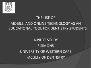 THE USE OF
MOBILE AND ONLINE TECHNOLOGY AS AN
EDUCATIONAL TOOL FOR DENTISTRY STUDENTS
A PILOT STUDY
S SIMONS
UNIVERSITY OF WESTERN CAPE
FACULTY OF DENTISTRY
 