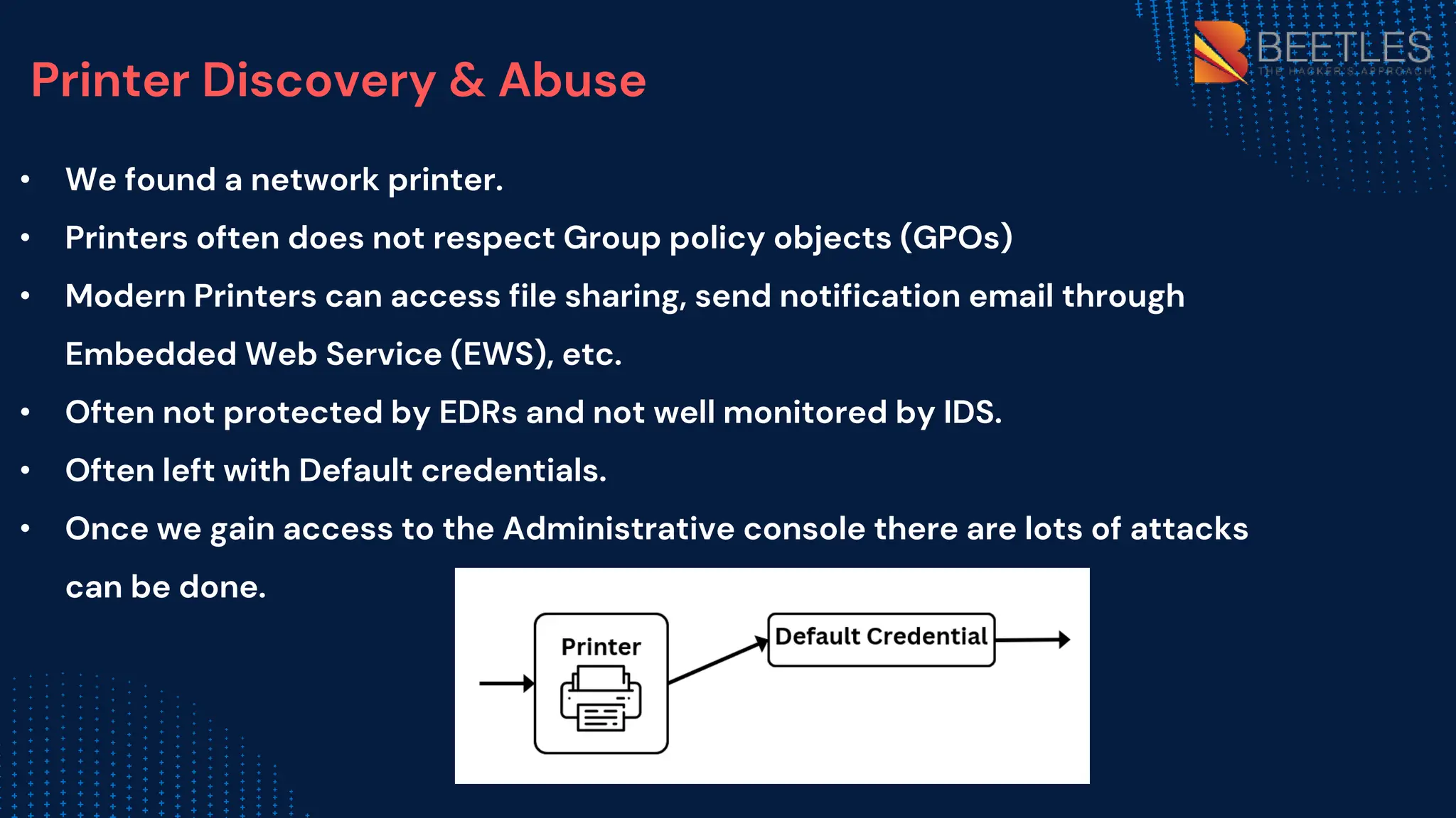 Printer Discovery & Abuse
• We found a network printer.
• Printers often does not respect Group policy objects (GPOs)
• Modern Printers can access file sharing, send notification email through
Embedded Web Service (EWS), etc.
• Often not protected by EDRs and not well monitored by IDS.
• Often left with Default credentials.
• Once we gain access to the Administrative console there are lots of attacks
can be done.
 