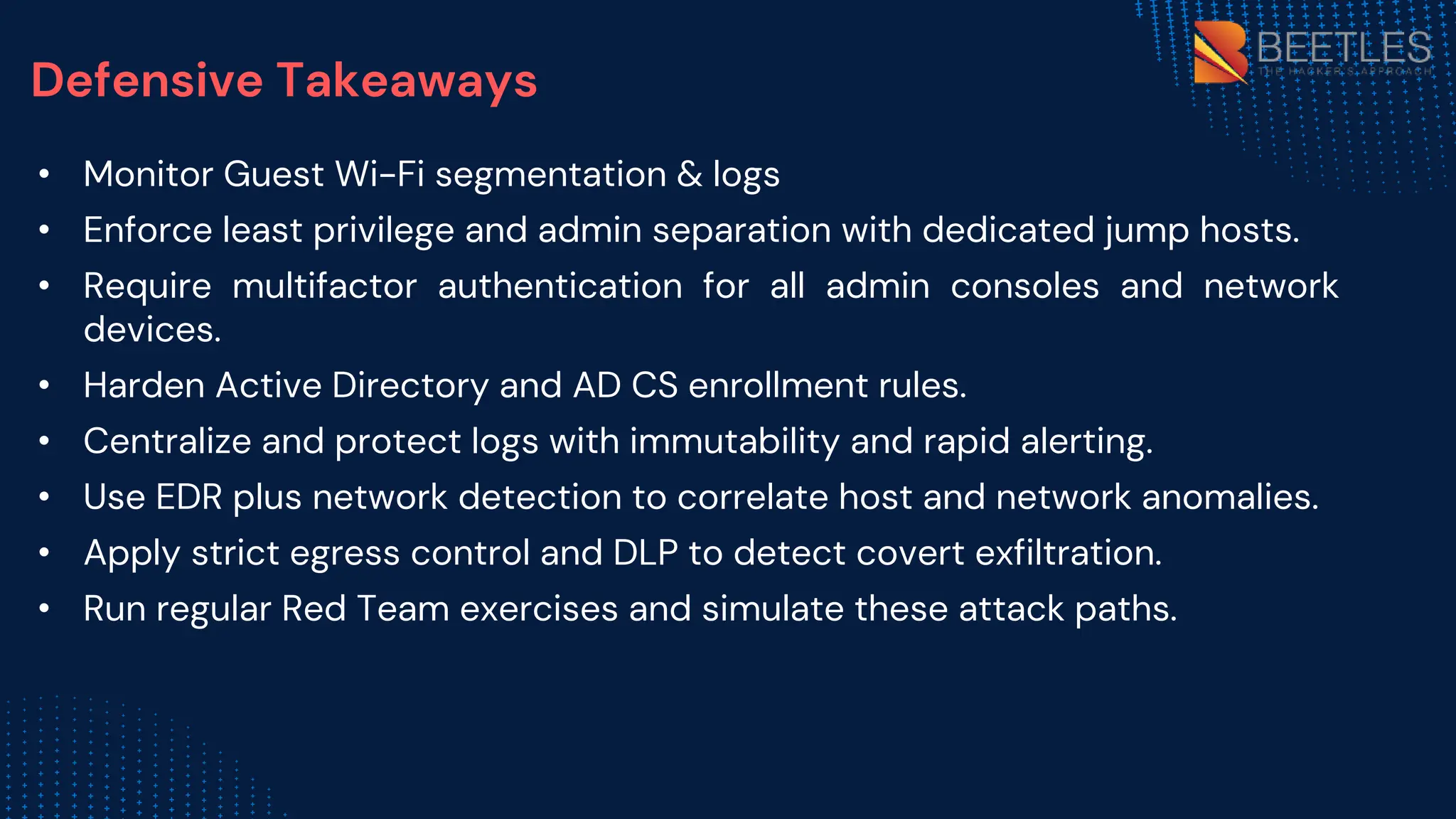 Defensive Takeaways
• Monitor Guest Wi-Fi segmentation & logs
• Enforce least privilege and admin separation with dedicated jump hosts.
• Require multifactor authentication for all admin consoles and network
devices.
• Harden Active Directory and AD CS enrollment rules.
• Centralize and protect logs with immutability and rapid alerting.
• Use EDR plus network detection to correlate host and network anomalies.
• Apply strict egress control and DLP to detect covert exfiltration.
• Run regular Red Team exercises and simulate these attack paths.
 
