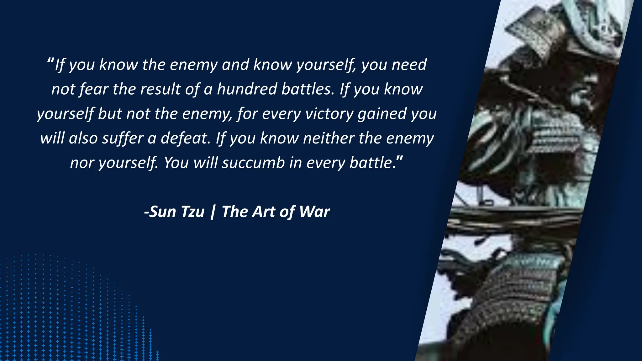 “If you know the enemy and know yourself, you need
not fear the result of a hundred battles. If you know
yourself but not the enemy, for every victory gained you
will also suffer a defeat. If you know neither the enemy
nor yourself. You will succumb in every battle.”
-Sun Tzu | The Art of War
 