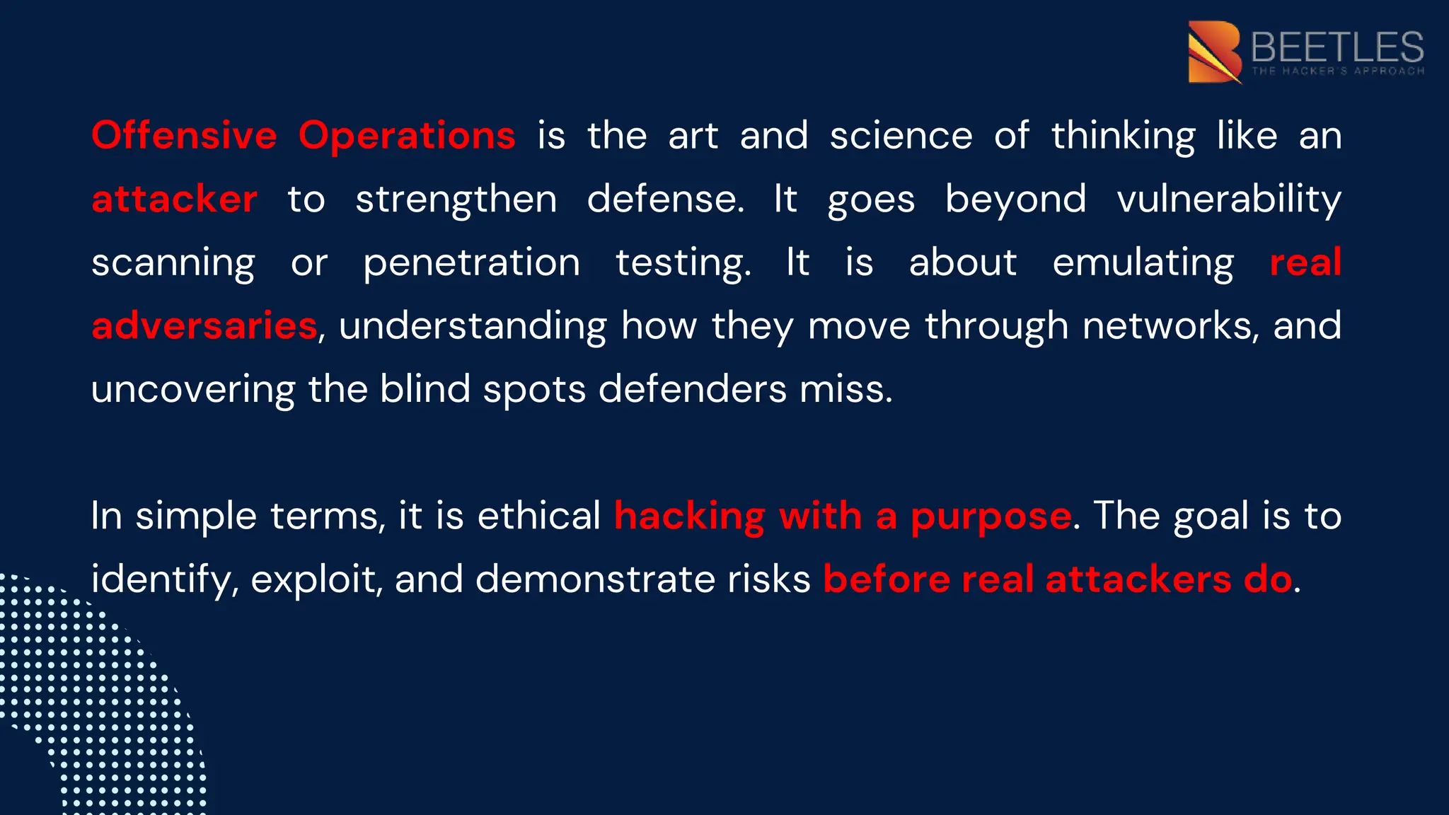 Offensive Operations is the art and science of thinking like an
attacker to strengthen defense. It goes beyond vulnerability
scanning or penetration testing. It is about emulating real
adversaries, understanding how they move through networks, and
uncovering the blind spots defenders miss.
In simple terms, it is ethical hacking with a purpose. The goal is to
identify, exploit, and demonstrate risks before real attackers do.
 