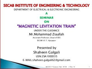 SECAB INSTITUTE OF ENGINEERING & TECHNOLOGY
DEPARTMENT OF ELECTRICAL & ELECTRONIC ENGINEERING
A
SEMINAR
ON
“MAGNETIC LEVITATION TRAIN”
UNDER THE GUIDANCE
Mr.Mohammad Ziaullah
Assistant Professor, Dept of EEE
SECAB I.E.T, Vijayapur
Presented by
Shaheen Galgali
USN:2SA10EE035
E-MAIL:shaheen.galgali62@gmail.com
2-May-16SECAB I.E.T Vijayapur Dept. Of EEE 1
 