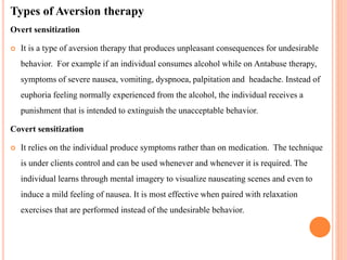 Types of Aversion therapy
Overt sensitization
 It is a type of aversion therapy that produces unpleasant consequences for undesirable
behavior. For example if an individual consumes alcohol while on Antabuse therapy,
symptoms of severe nausea, vomiting, dyspnoea, palpitation and headache. Instead of
euphoria feeling normally experienced from the alcohol, the individual receives a
punishment that is intended to extinguish the unacceptable behavior.
Covert sensitization
 It relies on the individual produce symptoms rather than on medication. The technique
is under clients control and can be used whenever and whenever it is required. The
individual learns through mental imagery to visualize nauseating scenes and even to
induce a mild feeling of nausea. It is most effective when paired with relaxation
exercises that are performed instead of the undesirable behavior.
 
