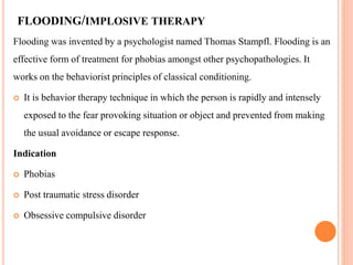 FLOODING/IMPLOSIVE THERAPY
Flooding was invented by a psychologist named Thomas Stampfl. Flooding is an
effective form of treatment for phobias amongst other psychopathologies. It
works on the behaviorist principles of classical conditioning.
 It is behavior therapy technique in which the person is rapidly and intensely
exposed to the fear provoking situation or object and prevented from making
the usual avoidance or escape response.
Indication
 Phobias
 Post traumatic stress disorder
 Obsessive compulsive disorder
 