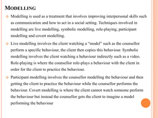 MODELLING
 Modelling is used as a treatment that involves improving interpersonal skills such
as communication and how to act in a social setting. Techniques involved in
modelling are live modelling, symbolic modelling, role-playing, participant
modelling and covert modelling.
 Live modelling involves the client watching a “model” such as the counsellor
perform a specific behaviour, the client then copies this behaviour. Symbolic
modelling involves the client watching a behaviour indirectly such as a video.
Role-playing is where the counsellor role-plays a behaviour with the client in
order for the client to practice the behaviour.
 Participant modelling involves the counsellor modelling the behaviour and then
getting the client to practice the behaviour while the counsellor performs the
behaviour. Covert modelling is where the client cannot watch someone perform
the behaviour but instead the counsellor gets the client to imagine a model
performing the behaviour
 