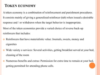 TOKEN ECONOMY
A token economy is a combination of reinforcement and punishment procedures.
It consists mainly of giving a generalized reinforcer (tab) when issued a desirable
response and / or withdrawn when the target behavior is inappropriate.
Most of the token economies provide a varied choice of reverse back-up
reinforcers that includes:
 Reinforcers that have materialistic value: Journals, sweets, money and
cigarettes
 Wide variety o services: Several activities, getting breakfast served at your bed,
cleaning of the room
 Numerous benefits and extras: Permission for extra time to remain at your bed,
getting permitted for attending phone calls.
 