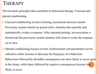 THERAPY
The two basic principles that contribute to behavioral therapy: Classical and
operant conditioning.
 Classical conditioning involves forming associations between stimuli.
Previously neutral stimuli are paired with a stimulus that naturally and
automatically evokes a response. After repeated pairings, an association is
formed and the previously neutral stimulus will come to evoke the response
on its own.
 Operant conditioning focuses on how reinforcement and punishment can be
utilized to either increase or decrease the frequency of a behaviour.
Behaviours followed by desirable consequences are more likely to occur again
in the future, while those followed by negative consequences become less
likely to occur.
 