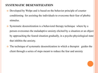 SYSTEMATIC DESENSITIZATION
 Developed by Wolpe and is based on the behavior principle of counter
conditioning for assisting the individuals to overcome their fear of phobic
stimulus.
 Systematic desensitization is a behavioral therapy technique where by a
person overcomes the maladaptive anxiety elicited by a situation or an object
by approaching the feared situation gradually, in a psycho physiological state
that inhibits the anxiety.
 The technique of systematic desensitization in which a therapist guides the
client through a series of steps meant to reduce the fear and anxiety
 