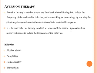 AVERSION THERAPY
 Aversion therapy is another way to use the classical conditioning is to reduce the
frequency of the undesirable behavior, such as smoking or over eating, by teaching the
client to pair an unpleasant stimulus that results in undesirable response.
 It is form of behavior therapy in which an undesirable behavior i s paired with an
aversive stimulus to reduce the frequency of the behavior.
Indication
 Alcohol abuse
 Paraphillias
 Homosexuality
 Tranvestism
 