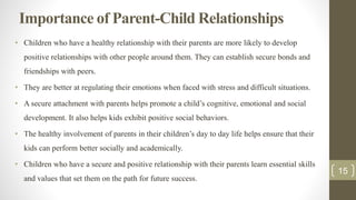 Importance of Parent-Child Relationships
• Children who have a healthy relationship with their parents are more likely to develop
positive relationships with other people around them. They can establish secure bonds and
friendships with peers.
• They are better at regulating their emotions when faced with stress and difficult situations.
• A secure attachment with parents helps promote a child’s cognitive, emotional and social
development. It also helps kids exhibit positive social behaviors.
• The healthy involvement of parents in their children’s day to day life helps ensure that their
kids can perform better socially and academically.
• Children who have a secure and positive relationship with their parents learn essential skills
and values that set them on the path for future success.
15
 