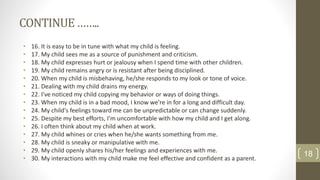 CONTINUE……..
• 16. It is easy to be in tune with what my child is feeling.
• 17. My child sees me as a source of punishment and criticism.
• 18. My child expresses hurt or jealousy when I spend time with other children.
• 19. My child remains angry or is resistant after being disciplined.
• 20. When my child is misbehaving, he/she responds to my look or tone of voice.
• 21. Dealing with my child drains my energy.
• 22. I've noticed my child copying my behavior or ways of doing things.
• 23. When my child is in a bad mood, I know we're in for a long and difficult day.
• 24. My child's feelings toward me can be unpredictable or can change suddenly.
• 25. Despite my best efforts, I'm uncomfortable with how my child and I get along.
• 26. I often think about my child when at work.
• 27. My child whines or cries when he/she wants something from me.
• 28. My child is sneaky or manipulative with me.
• 29. My child openly shares his/her feelings and experiences with me.
• 30. My interactions with my child make me feel effective and confident as a parent.
18
 