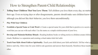 How to Strengthen Parent-Child Relationships
• Telling Your Children That You Love Them: Tell children you love them every day, no matter
their age. Even on trying days or after disagreements, parents should make sure children know that
although you did not like their behavior, you love them unconditionally.
• Play With Your Children
• Establish a Special Name or Code Word :: Create a special name for your child that is positive or a secret code
word that you can use with each other. Use the name as a simple reinforcement of your love.
• Develop and Maintain Bedtime Rituals : Reading bedtime books or telling stories to children creates lifelong
rituals. Bedtime is a separation and creating a ritual makes kids feel safer
• Teach Your Kids About Faith or Spirituality :Teach your child about your faith and beliefs. Tell her what you
believe and why. Allow time for your child to ask questions and answer them honestly. Reinforce those teachings
often
3
 