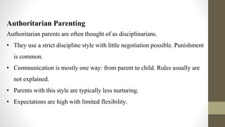 Let’s start with the first set of slides
Authoritarian Parenting
Authoritarian parents are often thought of as disciplinarians.
• They use a strict discipline style with little negotiation possible. Punishment
is common.
• Communication is mostly one way: from parent to child. Rules usually are
not explained.
• Parents with this style are typically less nurturing.
• Expectations are high with limited flexibility.
 
