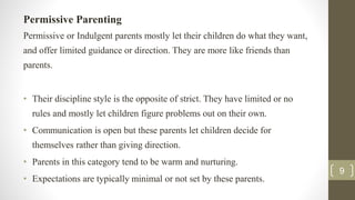 Permissive Parenting
Permissive or Indulgent parents mostly let their children do what they want,
and offer limited guidance or direction. They are more like friends than
parents.
• Their discipline style is the opposite of strict. They have limited or no
rules and mostly let children figure problems out on their own.
• Communication is open but these parents let children decide for
themselves rather than giving direction.
• Parents in this category tend to be warm and nurturing.
• Expectations are typically minimal or not set by these parents.
9
 