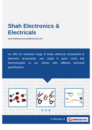 Shah Electronics &
     Electricals
     www.shahelectronicsandelectricals.com




Electronic Control Panel Acccessories Test Leads Thermocouple Sensors Handle
Probes Thermocouple Accessories Temperature Controllers Threaded Thermowell Energy
    we offer an extensive range of brass electrical components &
Regulator        Box      Industrial         Thermocouples         Thermocouple          and        RTD
    electronic         accessories,          test    Leads      &     patch       cords and
sensor Thermowell Temperature Transmitor/Solid State Relay / Signal Isolator Test Lead &
    thermocouples            to        our     clients      with      different
Patch Cords of Measuring Instrument Electronic Control Panel Acccessories Test
                                                                                    technical
    specifications.
Leads Thermocouple Sensors Handle Probes Thermocouple Accessories Temperature
Controllers       Threaded        Thermowell         Energy         Regulator      Box         Industrial
Thermocouples Thermocouple and RTD sensor Thermowell Temperature Transmitor/Solid
State Relay / Signal Isolator Test Lead & Patch Cords of Measuring Instrument Electronic
Control       Panel    Acccessories      Test       Leads     Thermocouple        Sensors        Handle
Probes Thermocouple Accessories Temperature Controllers Threaded Thermowell Energy
Regulator        Box      Industrial         Thermocouples         Thermocouple          and        RTD
sensor Thermowell Temperature Transmitor/Solid State Relay / Signal Isolator Test Lead &
Patch Cords of Measuring Instrument Electronic Control Panel Acccessories Test
Leads Thermocouple Sensors Handle Probes Thermocouple Accessories Temperature
Controllers       Threaded        Thermowell         Energy         Regulator      Box         Industrial
Thermocouples Thermocouple and RTD sensor Thermowell Temperature Transmitor/Solid
State Relay / Signal Isolator Test Lead & Patch Cords of Measuring Instrument Electronic
Control       Panel    Acccessories      Test       Leads     Thermocouple        Sensors        Handle

                                                         A Member of
 