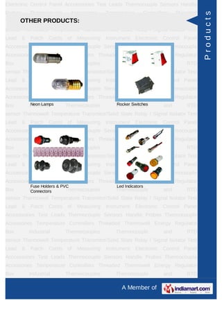 Electronic Control Panel Acccessories Test Leads Thermocouple Sensors Handle
Probes       Thermocouple         Accessories   Temperature      Controllers     Threaded




                                                                                            Products
     OTHER PRODUCTS:
Thermowell Energy Regulator Box Industrial Thermocouples Thermocouple and RTD
sensor Thermowell Temperature Transmitor/Solid State Relay / Signal Isolator Test
Lead     &   Patch    Cords   of    Measuring   Instrument    Electronic   Control Panel
Acccessories Test Leads Thermocouple Sensors Handle Probes Thermocouple
Accessories Temperature Controllers Threaded Thermowell Energy Regulator
Box          Industrial       Thermocouples         Thermocouple           and       RTD
sensor Thermowell Temperature Transmitor/Solid State Relay / Signal Isolator Test
Lead     &   Patch    Cords   of    Measuring   Instrument    Electronic   Control Panel
Acccessories Test Leads Thermocouple Sensors Handle Probes Thermocouple
Accessories Temperature Controllers Threaded Thermowell Energy Regulator
Box           Neon Lamps
             Industrial       Thermocouples         Rocker Switches
                                                    Thermocouple           and       RTD
sensor Thermowell Temperature Transmitor/Solid State Relay / Signal Isolator Test
Lead     &   Patch    Cords   of    Measuring   Instrument    Electronic   Control Panel
Acccessories Test Leads Thermocouple Sensors Handle Probes Thermocouple
Accessories Temperature Controllers Threaded Thermowell Energy Regulator
Box          Industrial       Thermocouples         Thermocouple           and       RTD
sensor Thermowell Temperature Transmitor/Solid State Relay / Signal Isolator Test
Lead     &   Patch    Cords   of    Measuring   Instrument    Electronic   Control Panel
Acccessories Test Leads Thermocouple Sensors Handle Probes Thermocouple
Accessories Temperature Controllers Threaded Thermowell Energy Regulator
             Fuse Holders & PVC                     Led Indicators
Box          Industrial
              Connectors      Thermocouples         Thermocouple           and       RTD
sensor Thermowell Temperature Transmitor/Solid State Relay / Signal Isolator Test
Lead     &   Patch    Cords   of    Measuring   Instrument    Electronic   Control Panel
Acccessories Test Leads Thermocouple Sensors Handle Probes Thermocouple
Accessories Temperature Controllers Threaded Thermowell Energy Regulator
Box          Industrial       Thermocouples         Thermocouple           and       RTD
sensor Thermowell Temperature Transmitor/Solid State Relay / Signal Isolator Test
Lead     &   Patch    Cords   of    Measuring   Instrument    Electronic   Control Panel
Acccessories Test Leads Thermocouple Sensors Handle Probes Thermocouple
Accessories Temperature Controllers Threaded Thermowell Energy Regulator
Box          Industrial       Thermocouples         Thermocouple           and       RTD

                                                      A Member of
 