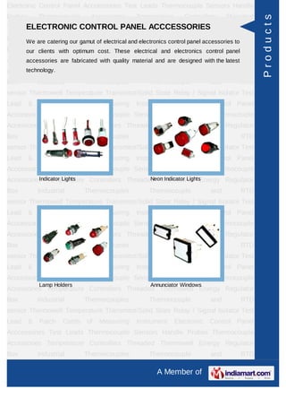 Electronic Control Panel Acccessories Test Leads Thermocouple Sensors Handle
Probes       Thermocouple       Accessories      Temperature        Controllers     Threaded




                                                                                                  Products
     ELECTRONIC CONTROL PANEL ACCCESSORIES
Thermowell Energy Regulator Box Industrial Thermocouples Thermocouple and RTD
sensorWe are catering our gamut of electrical and electronics control panel accessories to Test
       Thermowell Temperature Transmitor/Solid State Relay / Signal Isolator
Lead our clients with optimum cost. These electrical and electronics control panel
       & Patch Cords of Measuring Instrument Electronic Control Panel
Acccessories Testare fabricated with quality material and are designed with the latest
      accessories   Leads Thermocouple Sensors Handle Probes Thermocouple
      technology.
Accessories Temperature Controllers Threaded Thermowell Energy Regulator
Box          Industrial       Thermocouples           Thermocouple            and         RTD
sensor Thermowell Temperature Transmitor/Solid State Relay / Signal Isolator Test
Lead     &   Patch    Cords   of   Measuring     Instrument     Electronic    Control Panel
Acccessories Test Leads Thermocouple Sensors Handle Probes Thermocouple
Accessories Temperature Controllers Threaded Thermowell Energy Regulator
Box          Industrial       Thermocouples           Thermocouple            and         RTD
sensor Thermowell Temperature Transmitor/Solid State Relay / Signal Isolator Test
Lead     &   Patch    Cords   of   Measuring     Instrument     Electronic    Control Panel
Acccessories Test Leads Thermocouple Sensors Handle Probes Thermocouple
          Indicator Lights                 Neon Indicator Lights
Accessories Temperature Controllers Threaded Thermowell Energy Regulator
Box          Industrial       Thermocouples           Thermocouple            and         RTD
sensor Thermowell Temperature Transmitor/Solid State Relay / Signal Isolator Test
Lead     &   Patch    Cords   of   Measuring     Instrument     Electronic    Control Panel
Acccessories Test Leads Thermocouple Sensors Handle Probes Thermocouple
Accessories Temperature Controllers Threaded Thermowell Energy Regulator
Box          Industrial       Thermocouples           Thermocouple            and         RTD
sensor Thermowell Temperature Transmitor/Solid State Relay / Signal Isolator Test
Lead     &   Patch    Cords   of   Measuring     Instrument     Electronic    Control Panel
Acccessories Test Leads Thermocouple Sensors Handle Probes Thermocouple
             Lamp Holders                              Annunciator Windows
Accessories Temperature Controllers Threaded Thermowell Energy Regulator
Box          Industrial       Thermocouples           Thermocouple            and         RTD
sensor Thermowell Temperature Transmitor/Solid State Relay / Signal Isolator Test
Lead     &   Patch    Cords   of   Measuring     Instrument     Electronic    Control Panel
Acccessories Test Leads Thermocouple Sensors Handle Probes Thermocouple
Accessories Temperature Controllers Threaded Thermowell Energy Regulator
Box          Industrial       Thermocouples           Thermocouple            and         RTD

                                                         A Member of
 