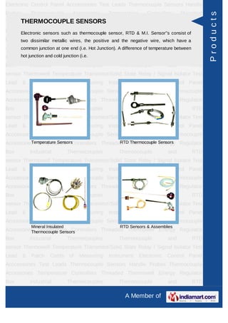 Electronic Control Panel Acccessories Test Leads Thermocouple Sensors Handle
Probes       Thermocouple         Accessories     Temperature      Controllers     Threaded




                                                                                               Products
Thermowell Energy Regulator SENSORS Thermocouples Thermocouple and RTD
     THERMOCOUPLE Box Industrial
sensorElectronic sensors such as thermocouple sensor, State & M.I. Sensor''s consist of Test
       Thermowell Temperature Transmitor/Solid RTD Relay / Signal Isolator
Lead two dissimilar Cords of Measuring Instrument Electronic which have a
       & Patch metallic wires, the positive and the negative wire, Control Panel
Acccessories Test Leads Thermocouple Sensors Handle temperature between
      common junction at one end (i.e. Hot Junction). A difference of Probes Thermocouple
      hot junction and cold junction (i.e.
Accessories Temperature Controllers Threaded Thermowell Energy Regulator
Box          Industrial          Thermocouples        Thermocouple           and       RTD
sensor Thermowell Temperature Transmitor/Solid State Relay / Signal Isolator Test
Lead     &   Patch    Cords      of   Measuring   Instrument    Electronic   Control Panel
Acccessories Test Leads Thermocouple Sensors Handle Probes Thermocouple
Accessories Temperature Controllers Threaded Thermowell Energy Regulator
Box          Industrial          Thermocouples        Thermocouple           and       RTD
sensor Thermowell Temperature Transmitor/Solid State Relay / Signal Isolator Test
Lead     &   Patch    Cords      of   Measuring   Instrument    Electronic   Control Panel
Acccessories Test Leads Thermocouple Sensors Handle Probes Thermocouple
Accessories Temperature Controllers Threaded Thermowell Sensors Regulator
          Temperature Sensors              RTD Thermocouple Energy

Box          Industrial          Thermocouples        Thermocouple           and       RTD
sensor Thermowell Temperature Transmitor/Solid State Relay / Signal Isolator Test
Lead     &   Patch    Cords      of   Measuring   Instrument    Electronic   Control Panel
Acccessories Test Leads Thermocouple Sensors Handle Probes Thermocouple
Accessories Temperature Controllers Threaded Thermowell Energy Regulator
Box          Industrial          Thermocouples        Thermocouple           and       RTD
sensor Thermowell Temperature Transmitor/Solid State Relay / Signal Isolator Test
Lead     &   Patch    Cords      of   Measuring   Instrument    Electronic   Control Panel
Acccessories Test Leads Thermocouple Sensors Handle Probes Thermocouple
             Mineral Insulated                        RTD Sensors & Assemblies
Accessories Temperature Controllers Threaded Thermowell Energy Regulator
          Thermocouple Sensors
Box          Industrial          Thermocouples        Thermocouple           and       RTD
sensor Thermowell Temperature Transmitor/Solid State Relay / Signal Isolator Test
Lead     &   Patch    Cords      of   Measuring   Instrument    Electronic   Control Panel
Acccessories Test Leads Thermocouple Sensors Handle Probes Thermocouple
Accessories Temperature Controllers Threaded Thermowell Energy Regulator
Box          Industrial          Thermocouples        Thermocouple           and       RTD

                                                        A Member of
 