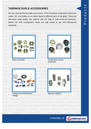 Electronic Control Panel Acccessories Test Leads Thermocouple Sensors Handle
Probes       Thermocouple        Accessories     Temperature      Controllers     Threaded




                                                                                              Products
Thermowell Energy Regulator ACCESSORIES
     THERMOCOUPLE Box Industrial Thermocouples Thermocouple and RTD
sensorWe are catering thermocouple accessories, RTD (resistance temperature detectors) Test
       Thermowell Temperature Transmitor/Solid State Relay / Signal Isolator
Lead cables, M.I. and Cables of our clients basedInstrumentparts of the globe. These are
       & Patch Cords to Measuring in different Electronic Control Panel
Acccessories Test Leads Thermocouple Sensors Handle Probes Thermocouple
      fabricated using quality raw material with the help of state-of-the-art machinery.
Accessories Temperature Controllers Threaded tested at par with international
      Before the final consignment, these are duly Thermowell Energy Regulator

Box    standards.
           Industrial           Thermocouples        Thermocouple           and       RTD
sensor Thermowell Temperature Transmitor/Solid State Relay / Signal Isolator Test
Lead     &   Patch     Cords    of   Measuring   Instrument    Electronic   Control Panel
Acccessories Test Leads Thermocouple Sensors Handle Probes Thermocouple
Accessories Temperature Controllers Threaded Thermowell Energy Regulator
Box          Industrial         Thermocouples        Thermocouple           and       RTD
sensor Thermowell Temperature Transmitor/Solid State Relay / Signal Isolator Test
Lead     &   Patch     Cords    of   Measuring   Instrument    Electronic   Control Panel
Acccessories Test Leads Thermocouple Sensors Handle Probes Thermocouple
Accessories Temperature Controllers Threaded Thermowell Energy Regulator
Box           Brass Terminals
             Industrial         Thermocouples        Temperature Sensor
                                                     Thermocouple           and       RTD
                                                     Enclosures
sensor Thermowell Temperature Transmitor/Solid State Relay / Signal Isolator Test
Lead     &   Patch     Cords    of   Measuring   Instrument    Electronic   Control Panel
Acccessories Test Leads Thermocouple Sensors Handle Probes Thermocouple
Accessories Temperature Controllers Threaded Thermowell Energy Regulator
Box          Industrial         Thermocouples        Thermocouple           and       RTD
sensor Thermowell Temperature Transmitor/Solid State Relay / Signal Isolator Test
Lead     &   Patch     Cords    of   Measuring   Instrument    Electronic   Control Panel
Acccessories Test Leads Thermocouple Sensors Handle Probes Thermocouple
Accessories Temperature Controllers Threaded Thermowell Energy Regulator
             Flanges and Compression                 Bayonet Adapters
Box          Industrial
              Fittings          Thermocouples        Thermocouple           and       RTD
sensor Thermowell Temperature Transmitor/Solid State Relay / Signal Isolator Test
Lead     &   Patch     Cords    of   Measuring   Instrument    Electronic   Control Panel
Acccessories Test Leads Thermocouple Sensors Handle Probes Thermocouple
Accessories Temperature Controllers Threaded Thermowell Energy Regulator
Box          Industrial         Thermocouples        Thermocouple           and       RTD

                                                       A Member of
 