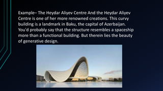 Example– The Heydar Aliyev Centre And the Heydar Aliyev
Centre is one of her more renowned creations. This curvy
building is a landmark in Baku, the capital of Azerbaijan.
You'd probably say that the structure resembles a spaceship
more than a functional building. But therein lies the beauty
of generative design.
 
