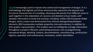 BIM is increasingly used to improve the control and management of designs. It is a
methodology that digitally and three-dimensionally represents the physical and
functional characteristics of a building, allowing professionals from different areas to
work together in the elaboration of a precise and detailed virtual model, with
valuable information to build and maintain a building. Unlike CAD (Computer Aided
Design), which creates two-dimensional lines without distinguishing between
elements, BIM incorporates multiple properties into each element, in addition to
their graphic representation. This enables users to intelligently manage information
throughout a project's lifecycle, automating processes such as programming,
conceptual design, detailing, analysis, documentation, manufacturing, construction
logistics, operation and maintenance, renovation, and/or demolition.
 
