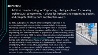 3D Printing
Additive manufacturing, or 3D printing, is being explored for creating
architectural components. It allows for intricate and customized designs
and can potentially reduce construction waste.
By 2025, Dubai plans for a fourth of its buildings to be printed in 3D
construction methods, demonstrating the potential of a fast-growing
technology capable of redefining and pushing the limits of traditional
architecture. As the technique emerges as a viable solution in the construction,
engineering, and architecture areas, its popularity is quickly increasing. In fact,
just between 2021 and 2028, the global 3D construction market is expected to
grow by 91%, according to a July 2021 report by Grand View Research. Besides
being a faster alternative and having lower construction costs, it can also
provide affordable housing solutions and allow countless design possibilities,
among many other benefits. Thus, as architects must adapt to a new
technological era, where speed and efficiency have become key factors in
design and execution processes, the rise of 3D printing shows enormous
promise. It could even help reshape construction as we know it.
 