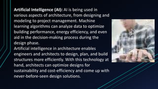 Artificial Intelligence (AI): AI is being used in
various aspects of architecture, from designing and
modeling to project management. Machine
learning algorithms can analyze data to optimize
building performance, energy efficiency, and even
aid in the decision-making process during the
design phase.
Artificial intelligence in architecture enables
engineers and architects to design, plan, and build
structures more efficiently. With this technology at
hand, architects can optimize designs for
sustainability and cost-efficiency and come up with
never-before-seen design solutions.
 