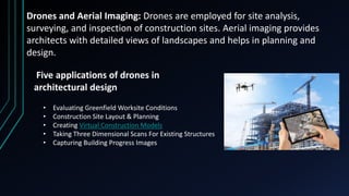 Drones and Aerial Imaging: Drones are employed for site analysis,
surveying, and inspection of construction sites. Aerial imaging provides
architects with detailed views of landscapes and helps in planning and
design.
Five applications of drones in
architectural design
• Evaluating Greenfield Worksite Conditions
• Construction Site Layout & Planning
• Creating Virtual Construction Models
• Taking Three Dimensional Scans For Existing Structures
• Capturing Building Progress Images
 