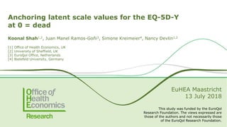 Anchoring latent scale values for the EQ-5D-Y
at 0 = dead
Koonal Shah1,2, Juan Manel Ramos-Goñi3, Simone Kreimeier4, Nancy Devlin1,2
[1] Office of Health Economics, UK
[2] University of Sheffield, UK
[3] EuroQol Office, Netherlands
[4] Bielefeld University, Germany
EuHEA Maastricht
13 July 2018
This study was funded by the EuroQol
Research Foundation. The views expressed are
those of the authors and not necessarily those
of the EuroQol Research Foundation.
 